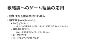 戦略論へのゲーム理論の応用
• 競争は相互依存的に行われる
• 補完財 (complements)
• カメラとフィルム
• キヤノンの高性能カメラとコダック、フジなどのフィルムメーカー
• 自動車とガソリン
• GM、トヨタとエクソン・モービル、BP etc….
• コークとマック
• ハードウェアとソフトウェア
 