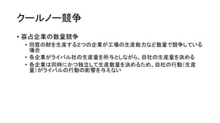 クールノー競争
• 寡占企業の数量競争
• 同質の財を生産する２つの企業が工場の生産能力など数量で競争している
場合
• 各企業がライバル社の生産量を所与としながら、自社の生産量を決める
• 各企業は同時にかつ独立して生産数量を決めるため、自社の行動（生産
量）がライバルの行動の影響を与えない
 