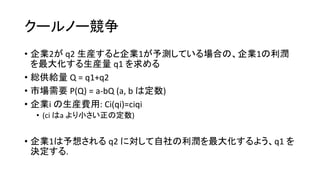クールノー競争
• 企業2が q2 生産すると企業1が予測している場合の、企業1の利潤
を最大化する生産量 q1 を求める
• 総供給量 Q = q1+q2
• 市場需要 P(Q) = a-bQ (a, b は定数)
• 企業i の生産費用: Ci(qi)=ciqi
• (ci はa より小さい正の定数)
• 企業1は予想される q2 に対して自社の利潤を最大化するよう、q1 を
決定する.
 