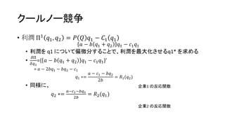 クールノー競争
• 利潤 Π1 𝑞1, 𝑞2 = 𝑃 𝑄 𝑞1 − 𝐶1 𝑞1
𝑎 − 𝑏 𝑞1 + 𝑞2 𝑞1 − 𝑐1 𝑞1
• 利潤を q1 について偏微分することで、利潤を最大化させるq1* を求める
•
𝛿Π
𝛿𝑞1
={ 𝑎 − 𝑏 𝑞1 + 𝑞2 𝑞1 − 𝑐1 𝑞1}’
= 𝑎 − 2𝑏𝑞1 − 𝑏𝑞2 − 𝑐1
𝑞1 ∗=
𝑎 − 𝑐1 − 𝑏𝑞2
2𝑏
= 𝑅1(𝑞2)
• 同様に、
𝑞2 ∗=
𝑎−𝑐1−𝑏𝑞1
2𝑏
= 𝑅2(𝑞1)
企業1 の反応関数
企業2 の反応関数
 