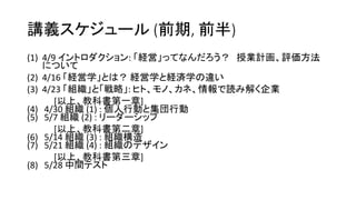 講義スケジュール (前期, 前半)
(1) 4/9 イントロダクション: 「経営」ってなんだろう？ 授業計画、評価方法
について
(2) 4/16 「経営学」とは？ 経営学と経済学の違い
(3) 4/23 「組織」と「戦略」: ヒト、モノ、カネ、情報で読み解く企業
[以上、教科書第一章]
(4) 4/30 組織 (1) : 個人行動と集団行動
(5) 5/7 組織 (2) : リーダーシップ
[以上、教科書第二章]
(6) 5/14 組織 (3) : 組織構造
(7) 5/21 組織 (4) : 組織のデザイン
[以上、教科書第三章]
(8) 5/28 中間テスト
 