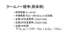 クールノー競争(具体例)
• 総供給量 Q = q1+q2
• 市場需要 P(Q) = 100-5Q (a, b は定数)
• 企業1の生産費用: C1(q1)=10q1
• 企業2の生産費用: C2(q2)=10q2
• 企業1の利潤
Π1 𝑞1, 𝑞2 = 100 − 5 𝑞1 + 𝑞2 𝑞1 − 10 𝑞1
 