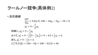 クールノー競争(具体例2)
• 反応曲線
𝛿Π1
𝛿𝑞1
= 0 として, 100 − 10𝑞1 − 5𝑞2 − 10 = 0
𝑞1
∗
= 9 −
1
2
𝑞2
同様に, 𝑞2
∗
= 9 −
1
2
𝑞1
よって, 𝑞1
∗
= 9 −
1
2
9 −
1
2
𝑞1 = 9 − 4.5 +
1
4
𝑞1 = 6
また, 𝑞2
∗
= 9 −
1
2
6 = 6
ここで,𝑃 𝑄 = 100 − 5𝑄 = 100 − 5 12 = 40
 