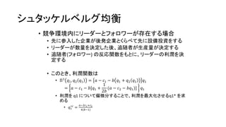 シュタッケルベルグ均衡
• 競争環境内にリーダーとフォロワーが存在する場合
• 先に参入した企業が後発企業とくらべて先に設備投資をする
• リーダーが数量を決定した後、追随者が生産量が決定する
• 追随者(フォロワー) の反応関数をもとに、リーダーの利潤を決
定する
• このとき、利潤関数は
• Π1
𝑞1, 𝑞2 𝑞1 = 𝑎 − 𝑐1 − 𝑏 𝑞1 + 𝑞2 𝑞1 𝑞1
= 𝑎 − 𝑐1 − 𝑏[𝑞1 +
1
2𝑏
(𝑎 − 𝑐2 − 𝑏𝑞1)] 𝑞1
• 利潤を q1 について偏微分することで、利潤を最大化させるq1* を求
める
• 𝑞1
∗𝑐
=
𝑎−2𝑐1+𝑐2
4(𝑏−1)
 
