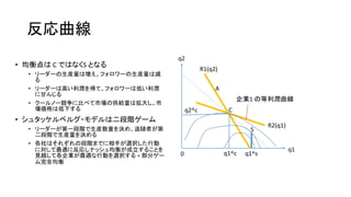 反応曲線
• 均衡点は C ではなくS となる
• リーダーの生産量は増え、フォロワーの生産量は減
る
• リーダーは高い利潤を得て、フォロワーは低い利潤
に甘んじる
• クールノー競争に比べて市場の供給量は拡大し、市
場価格は低下する
• シュタッケルベルグ・モデルは二段階ゲーム
• リーダーが第一段階で生産数量を決め、追随者が第
二段階で生産量を決める
• 各社はそれぞれの段階までに相手が選択した行動
に対して最適に反応しナッシュ均衡が成立することを
見越して各企業が最適な行動を選択する = 部分ゲー
ム完全均衡
q2
q1
0
R1(q2)
R2(q1)
q1^s
C
A
S
q1^c
q2^c
企業1 の等利潤曲線
 