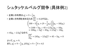 シュタッケルベルグ競争 (具体例2)
• 企業2 の利潤は 𝑞2
∗
= 9 −
1
2
𝑞1
• 企業1 の利潤を求めるため
𝛿Π1
𝛿𝑞1
= 0 とすると、
100 − 5 𝑞1 + (9 −
1
2
𝑞1) 𝑞1 − 10 𝑞1
= 100 − 5𝑞1 − 45 + 2.5𝑞1 𝑞1 − 10𝑞1
= 100𝑞1 − 5𝑞1
2
− 45𝑞1 + 2.5𝑞1
2
− 10𝑞1
= 45𝑞1 − 2.5𝑞1
2
なので,
𝛿Π1
𝛿𝑞1
= 45𝑞1 − 2.5𝑞1
2 ′
= 45 − 5𝑞1 = 0
よって, 𝑞1 = 9.
また, 𝑞2
∗
= 9 −
1
2
𝑞1 より𝑞2
∗
= 9 −
1
2
9 = 4.5
 