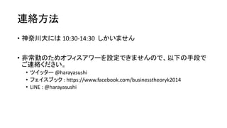 連絡方法
• 神奈川大には 10:30-14:30 しかいません
• 非常勤のためオフィスアワーを設定できませんので、以下の手段で
ご連絡ください。
• ツイッター @harayasushi
• フェイスブック : https://www.facebook.com/businesstheoryk2014
• LINE : @harayasushi
 