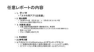 任意レポートの内容
• １．テーマ
• 「スマホ用アプリ企画書」
• 2．提出期間
• 《必須》2014年 7月2日（水） ～ 7月9日（水）14：40 〆切
• DotCampus 経由で提出すること
• 3．対象者と配点
• 対象: 経営学総論/経営学 I 履修者のうち、希望者
• 4年生以外で参加希望者は来週までにツイッターかLINE か口頭で連絡すること
• 配点: max 30点
• グループ執筆 (3名まで) 可
• 4．作成様式
• (1) 参考文献
• 以下のPDFファイルをdotCambus よりダウンロードすること
• ① 「驚異的成長を達成した業界の構造分析 – ソーシャルゲーム業界」
• ② 「スマートフォン市場 2大勢力の競合分析 –iOS 対アンドロイド」
 