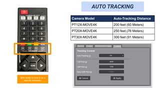 AUTO TRACKING
With ability to lock in on a
specific presenter
Camera Model Auto-Tracking Distance
PT12X-MOVE4K 200 feet (60 Meters)
PT20X-MOVE4K 250 feet (76 Meters)
PT30X-MOVE4K 300 feet (91 Meters)
 