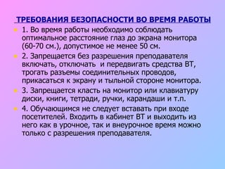ТРЕБОВАНИЯ БЕЗОПАСНОСТИ ВО ВРЕМЯ РАБОТЫ 1. Во время работы необходимо соблюдать оптимальное расстояние глаз до экрана монитора (60-70 см.), допустимое не менее 50 см. 2. Запрещается без разрешения преподавателя включать, отключать  и передвигать средства ВТ, трогать разъемы соединительных проводов, прикасаться к экрану и тыльной стороне монитора. 3. Запрещается класть на монитор или клавиатуру диски, книги, тетради, ручки, карандаши и т.п. 4. Обучающимся не следует вставать при входе посетителей. Входить в кабинет ВТ и выходить из него как в урочное, так и внеурочное время можно только с разрешения преподавателя. 