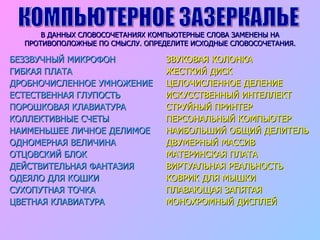 В ДАННЫХ СЛОВОСОЧЕТАНИЯХ КОМПЬЮТЕРНЫЕ СЛОВА ЗАМЕНЕНЫ НА ПРОТИВОПОЛОЖНЫЕ ПО СМЫСЛУ. ОПРЕДЕЛИТЕ ИСХОДНЫЕ СЛОВОСОЧЕТАНИЯ. БЕЗЗВУЧНЫЙ МИКРОФОН  ГИБКАЯ ПЛАТА  ДРОБНОЧИСЛЕННОЕ УМНОЖЕНИЕ ЕСТЕСТВЕННАЯ ГЛУПОСТЬ ПОРОШКОВАЯ КЛАВИАТУРА КОЛЛЕКТИВНЫЕ СЧЕТЫ НАИМЕНЬШЕЕ ЛИЧНОЕ ДЕЛИМОЕ ОДНОМЕРНАЯ ВЕЛИЧИНА ОТЦОВСКИЙ БЛОК ДЕЙСТВИТЕЛЬНАЯ ФАНТАЗИЯ ОДЕЯЛО ДЛЯ КОШКИ СУХОПУТНАЯ ТОЧКА ЦВЕТНАЯ КЛАВИАТУРА ЗВУКОВАЯ КОЛОНКА ЖЕСТКИЙ ДИСК ЦЕЛОЧИСЛЕННОЕ ДЕЛЕНИЕ ИСКУССТВЕННЫЙ ИНТЕЛЛЕКТ СТРУЙНЫЙ ПРИНТЕР ПЕРСОНАЛЬНЫЙ КОМПЬЮТЕР НАИБОЛЬШИЙ ОБЩИЙ ДЕЛИТЕЛЬ ДВУМЕРНЫЙ МАССИВ МАТЕРИНСКАЯ ПЛАТА ВИРТУАЛЬНАЯ РЕАЛЬНОСТЬ КОВРИК ДЛЯ МЫШКИ ПЛАВАЮЩАЯ ЗАПЯТАЯ МОНОХРОМНЫЙ ДИСПЛЕЙ КОМПЬЮТЕРНОЕ ЗАЗЕРКАЛЬЕ 