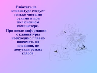 Работать на клавиатуре следует только чистыми руками и при включенном компьютере.  При вводе информации с клавиатуры необходимо плавно нажимать на клавиши, не допуская резких ударов. 