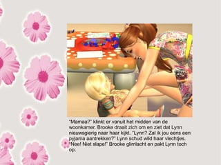“Mamaa?” klinkt er vanuit het midden van de
woonkamer. Brooke draait zich om en ziet dat Lynn
nieuwsgierig naar haar kijkt. “Lynn? Zal ik jou eens een
pyjama aantrekken?” Lynn schud wild haar vlechtjes.
“Nee! Niet slape!” Brooke glimlacht en pakt Lynn toch
op.
 
