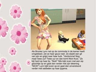 Als Brooke Lynn net op de commode in de kamer heeft
omgekleed, zet ze haar gauw neer. Ze slaakt een gil
van pijn en grijpt naar haar buik. “Verdomme! Nog
maar twee uur! Twee uur en dan komt Nick thuis.” Ze
bijt hard op haar lip. “Nick!” Nils kijkt even met een sip
gezichtje op en gaat dan verder met zijn tekening.
“NICK!” Lynn kijkt even op en gaat dan onverstoord
verder met sabbelen op haar pyjama.
 