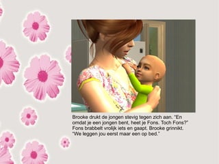 Brooke drukt de jongen stevig tegen zich aan. “En
omdat je een jongen bent, heet je Fons. Toch Fons?”
Fons brabbelt vrolijk iets en gaapt. Brooke grinnikt.
“We leggen jou eerst maar een op bed.”
 