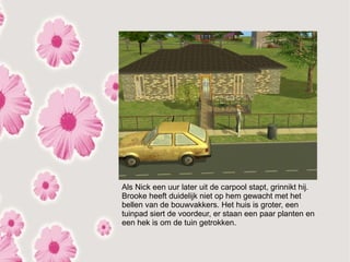 Als Nick een uur later uit de carpool stapt, grinnikt hij.
Brooke heeft duidelijk niet op hem gewacht met het
bellen van de bouwvakkers. Het huis is groter, een
tuinpad siert de voordeur, er staan een paar planten en
een hek is om de tuin getrokken.
 