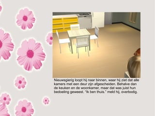 Nieuwsgierig loopt hij naar binnen, waar hij ziet dat alle
kamers met een deur zijn afgescheiden. Behalve dan
de keuken en de woonkamer, maar dat was juist hun
bedoeling geweest. “Ik ben thuis.” meld hij, overbodig.
 