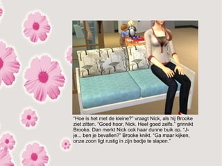 “Hoe is het met de kleine?” vraagt Nick, als hij Brooke
ziet zitten. “Goed hoor, Nick. Heel goed zelfs.” grinnikt
Brooke. Dan merkt Nick ook haar dunne buik op. “J-
je... ben je bevallen?” Brooke knikt. “Ga maar kijken,
onze zoon ligt rustig in zijn bedje te slapen.”
 