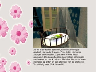 Als hij in de kamer aankomt, kan Nick een wijde
glimlach niet onderdrukken. Fons ligt in zijn bedje
zachtjes te brabbelen. Zijn kamer is heel mooi
geworden. De muren hebben een vrolijke combinatie
van bloem- en barok patroon. Behalve één muur, waar
sterretjes op zitten en een plakkaat van de eifeltoren.
Voorzichtig loopt Nick dichterbij.
 