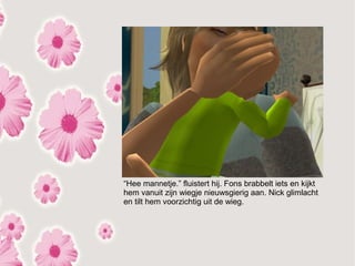 “Hee mannetje.” fluistert hij. Fons brabbelt iets en kijkt
hem vanuit zijn wiegje nieuwsgierig aan. Nick glimlacht
en tilt hem voorzichtig uit de wieg.
 