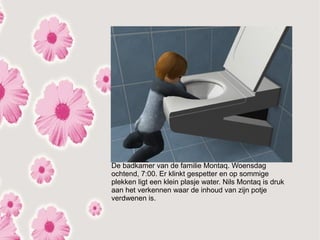 De badkamer van de familie Montaq. Woensdag
ochtend, 7:00. Er klinkt gespetter en op sommige
plekken ligt een klein plasje water. Nils Montaq is druk
aan het verkennen waar de inhoud van zijn potje
verdwenen is.
 