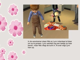 In de woonkamer staan Nils en Lynn inderdaad al klaar
om op te groeien. Lynn wankelt nog een beetje op haar
benen, maar Nils vliegt de lucht in. Al snel volgt Lynn
hem op.
 