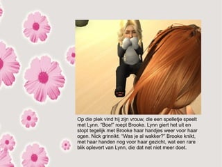 Op die plek vind hij zijn vrouw, die een spelletje speelt
met Lynn. “Boe!” roept Brooke. Lynn giert het uit en
stopt tegelijk met Brooke haar handjes weer voor haar
ogen. Nick grinnikt. “Was je al wakker?” Brooke knikt,
met haar handen nog voor haar gezicht, wat een rare
blik oplevert van Lynn, die dat net niet meer doet.
 