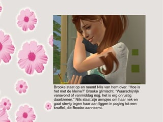 Brooke staat op en neemt Nils van hem over. “Hoe is
het met de kleine?” Brooke glimlacht. “Waarschijnlijk
vanavond of vanmiddag nog, het is erg onrustig
daarbinnen.” Nils slaat zijn armpjes om haar nek en
gaat stevig tegen haar aan liggen in poging tot een
knuffel, die Brooke aanneemt.
 