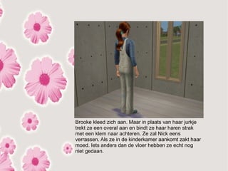 Brooke kleed zich aan. Maar in plaats van haar jurkje
trekt ze een overal aan en bindt ze haar haren strak
met een klem naar achteren. Ze zal Nick eens
verrassen. Als ze in de kinderkamer aankomt zakt haar
moed. Iets anders dan de vloer hebben ze echt nog
niet gedaan.
 
