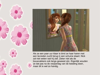 Als ze een paar uur klaar is bind ze haar haren met
een tevreden zucht terug in een schuine staart. Nick
zal niet weten wat hij ziet. Zeker niet als de
bouwvakkers ook langs geweest zijn. Eigenlijk wouden
ze dat pas na de verjaardag van de tweeling doen,
maar dit is wel zo handig.
 