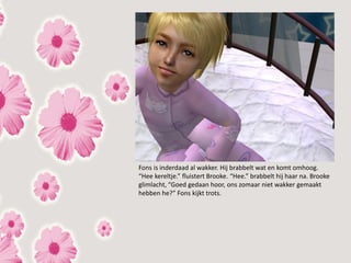Fons is inderdaad al wakker. Hij brabbelt wat en komt omhoog.
“Hee kereltje.” fluistert Brooke. “Hee.” brabbelt hij haar na. Brooke
glimlacht, “Goed gedaan hoor, ons zomaar niet wakker gemaakt
hebben he?” Fons kijkt trots.
 