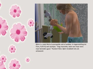 Björn is, zoals Nick al voorspelde ook al wakker. In tegenstelling tot
Fons, huilt hij wel zachtjes. “Dag manneke, laten we maar eens
naar beneden gaan.” fluistert Nick. Björn brabbelt iets als
antwoord.
 