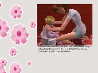 Beneden zet Brooke Fons op het potje neer. Fons kijkt een beetje
beduusd naar beneden. “Hij doet je niets hoor.” lacht Brooke,
“Potje braaf.” vervolgt ze verduidelijkend.
 