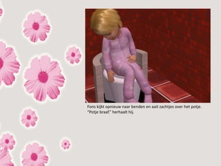 Fons kijkt opnieuw naar benden en aait zachtjes over het potje.
“Potje braaf.” herhaalt hij.
 