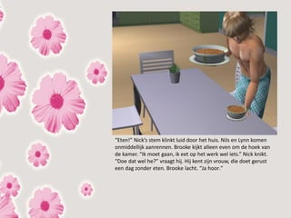 “Eten!” Nick’s stem klinkt luid door het huis. Nils en Lynn komen
onmiddellijk aanrennen. Brooke kijkt alleen even om de hoek van
de kamer. “Ik moet gaan, ik eet op het werk wel iets.” Nick knikt.
“Doe dat wel he?” vraagt hij. Hij kent zijn vrouw, die doet gerust
een dag zonder eten. Brooke lacht. “Ja hoor.”
 