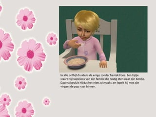 In alle ontbijtdrukte is de enige zonder bestek Fons. Een tijdje
staart hij hulpeloos van zijn familie die rustig eten naar zijn bordje.
Daarna besluit hij dat het niets uitmaakt, en lepelt hij met zijn
vingers de pap naar binnen.
 