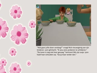 “Wat gaan jullie doen vandaag?” vraagt Nick nieuwsgierig aan zijn
kinderen. Lynn glimlacht. “Ik wou eens proberen te schilderen.”
“De toren is nog niet hoor genoeg.” herinnert Nils zijn zusje. Lynn
haalt haar schouders op. “Ga jij maar verder dan.”
 