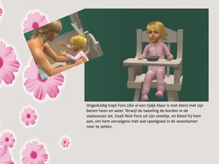 Ongeduldig trapt Fons (die al een tijdje klaar is met eten) met zijn
benen heen en weer. Terwijl de tweeling de borden in de
vaatwasser zet, haalt Nick Fons uit zijn stoeltje, en kleed hij hem
aan, om hem vervolgens met wat speelgoed in de woonkamer
neer te zetten.
 