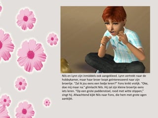 Nils en Lynn zijn inmiddels ook aangekleed. Lynn vertrekt naar de
hobbykamer, maar haar broer loopt geïnteresseerd naar zijn
broertje. “Zal ik jou eens een liedje leren?” Fons knikt vrolijk. “Oke,
doe mij maar na.” glimlacht Nils. Hij zal zijn kleine broertje eens
iets leren. “Op een grote paddenstoel, rood met witte stippen,”
zingt hij. Afwachtend kijkt Nils naar Fons, die hem met grote ogen
aankijkt.
 