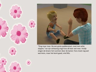 “Zing maar mee: Op een grote paddenstoel, rood met witte
stippen,” tot zijn verbazing zingt Fons dit keer wel mee. Vrolijk
zingen de broers het nummer door de kamer. Fons moet nog wel
wat leren, maar het komt goed, vind Nils.
 