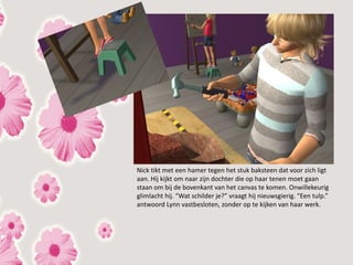 Nick tikt met een hamer tegen het stuk baksteen dat voor zich ligt
aan. Hij kijkt om naar zijn dochter die op haar tenen moet gaan
staan om bij de bovenkant van het canvas te komen. Onwillekeurig
glimlacht hij. “Wat schilder je?” vraagt hij nieuwsgierig. “Een tulp.”
antwoord Lynn vastbesloten, zonder op te kijken van haar werk.
 