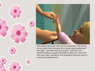 Nick draagt ondertussen Fons naar zijn slaapkamer. Trots laat hij
aan zijn vader horen hoe goed hij nu ‘op een grote paddenstoel’
kan zingen. “Dat klinkt heel mooi jongen!” prijst Nick. Fons
glimlacht voldaan en gaapt. Nick grijpt dit teken aan. “Het is tijd
voor jouw dutje.” grinnikt hij. Fons protesteert niet eens meer en
krult op zijn matrasje ineen.
 