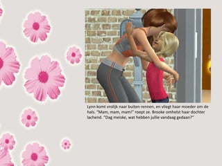 Lynn komt vrolijk naar buiten rennen, en vliegt haar moeder om de
hals. “Mam, mam, mam!” roept ze. Brooke omhelst haar dochter
lachend. “Dag meiske, wat hebben jullie vandaag gedaan?”
 