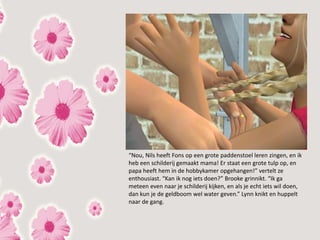 “Nou, Nils heeft Fons op een grote paddenstoel leren zingen, en ik
heb een schilderij gemaakt mama! Er staat een grote tulp op, en
papa heeft hem in de hobbykamer opgehangen!” vertelt ze
enthousiast. “Kan ik nog iets doen?” Brooke grinnikt. “Ik ga
meteen even naar je schilderij kijken, en als je echt iets wil doen,
dan kun je de geldboom wel water geven.” Lynn knikt en huppelt
naar de gang.
 