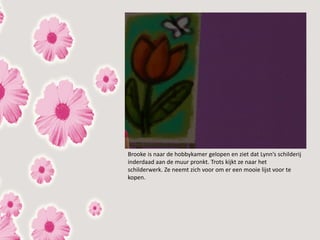 Brooke is naar de hobbykamer gelopen en ziet dat Lynn’s schilderij
inderdaad aan de muur pronkt. Trots kijkt ze naar het
schilderwerk. Ze neemt zich voor om er een mooie lijst voor te
kopen.
 
