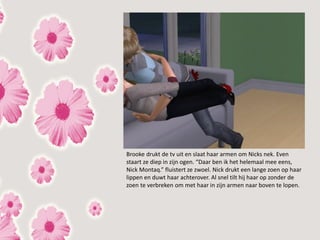Brooke drukt de tv uit en slaat haar armen om Nicks nek. Even
staart ze diep in zijn ogen. “Daar ben ik het helemaal mee eens,
Nick Montaq.” fluistert ze zwoel. Nick drukt een lange zoen op haar
lippen en duwt haar achterover. Al snel tilt hij haar op zonder de
zoen te verbreken om met haar in zijn armen naar boven te lopen.
 