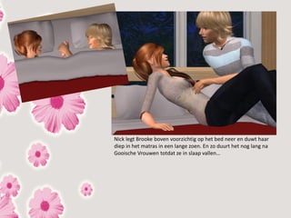 Nick legt Brooke boven voorzichtig op het bed neer en duwt haar
diep in het matras in een lange zoen. En zo duurt het nog lang na
Gooische Vrouwen totdat ze in slaap vallen…
 