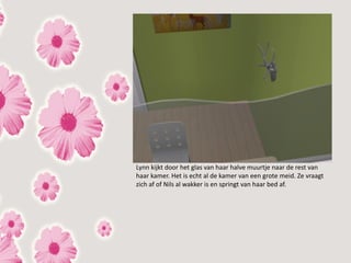 Lynn kijkt door het glas van haar halve muurtje naar de rest van
haar kamer. Het is echt al de kamer van een grote meid. Ze vraagt
zich af of Nils al wakker is en springt van haar bed af.
 