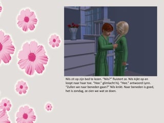 Nils zit op zijn bed te lezen. “Nils?” fluistert ze. Nils kijkt op en
loopt naar haar toe. “Hee.” glimlacht hij. “Hee.” antwoord Lynn.
“Zullen we naar beneden gaan?” Nils knikt. Naar beneden is goed,
het is zondag, ze zien we wat ze doen.
 