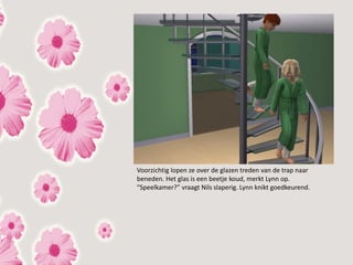 Voorzichtig lopen ze over de glazen treden van de trap naar
beneden. Het glas is een beetje koud, merkt Lynn op.
“Speelkamer?” vraagt Nils slaperig. Lynn knikt goedkeurend.
 